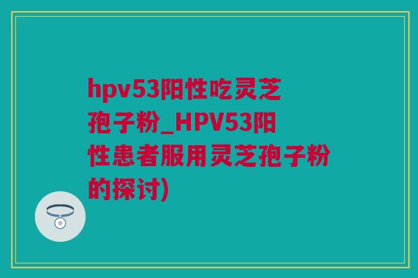 hpv53阳性吃灵芝孢子粉_HPV53阳性患者服用灵芝孢子粉的探讨)