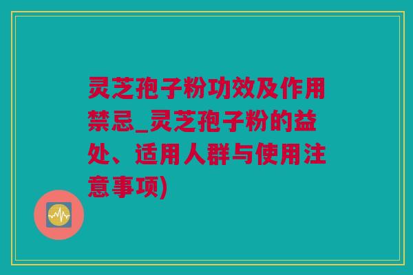 灵芝孢子粉功效及作用禁忌_灵芝孢子粉的益处、适用人群与使用注意事项)