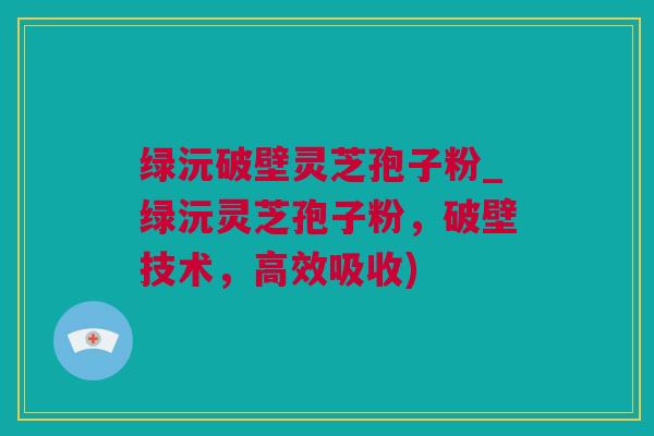 绿沅破壁灵芝孢子粉_绿沅灵芝孢子粉，破壁技术，高效吸收)