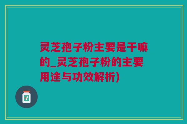 灵芝孢子粉主要是干嘛的_灵芝孢子粉的主要用途与功效解析)