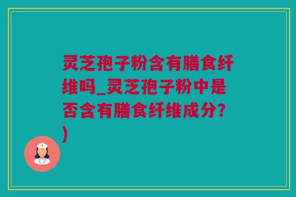 灵芝孢子粉含有膳食纤维吗_灵芝孢子粉中是否含有膳食纤维成分？)