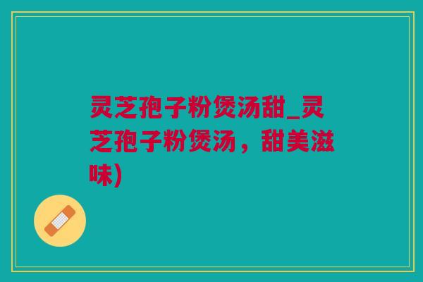灵芝孢子粉煲汤甜_灵芝孢子粉煲汤，甜美滋味)