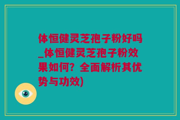 体恒健灵芝孢子粉好吗_体恒健灵芝孢子粉效果如何？全面解析其优势与功效)