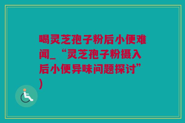 喝灵芝孢子粉后小便难闻_“灵芝孢子粉摄入后小便异味问题探讨”)