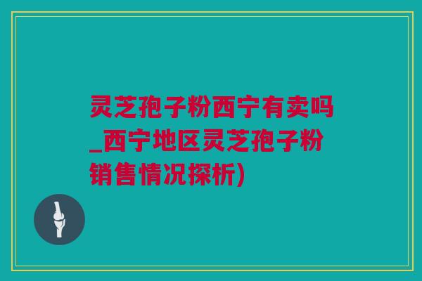 灵芝孢子粉西宁有卖吗_西宁地区灵芝孢子粉销售情况探析)
