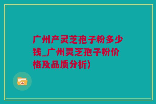 广州产灵芝孢子粉多少钱_广州灵芝孢子粉价格及品质分析)