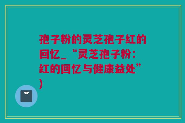 孢子粉的灵芝孢子红的回忆_“灵芝孢子粉：红的回忆与健康益处”)