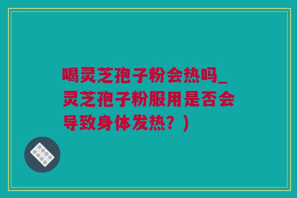喝灵芝孢子粉会热吗_灵芝孢子粉服用是否会导致身体发热？)