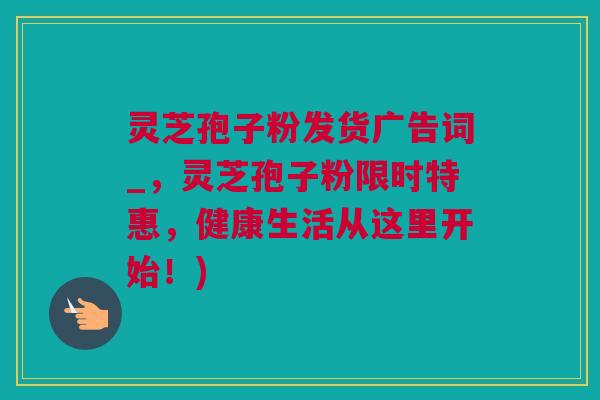 灵芝孢子粉发货广告词_，灵芝孢子粉限时特惠，健康生活从这里开始！)