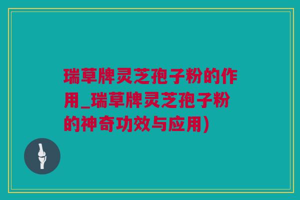 瑞草牌灵芝孢子粉的作用_瑞草牌灵芝孢子粉的神奇功效与应用)
