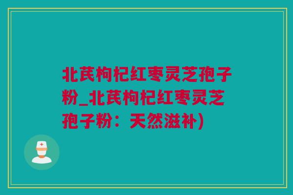 北芪枸杞红枣灵芝孢子粉_北芪枸杞红枣灵芝孢子粉：天然滋补)