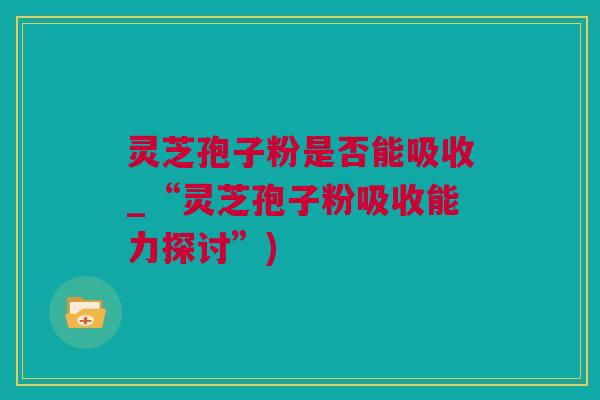 灵芝孢子粉是否能吸收_“灵芝孢子粉吸收能力探讨”)