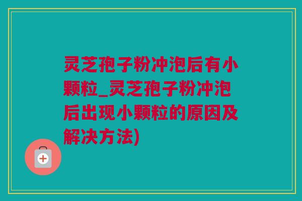 灵芝孢子粉冲泡后有小颗粒_灵芝孢子粉冲泡后出现小颗粒的原因及解决方法)