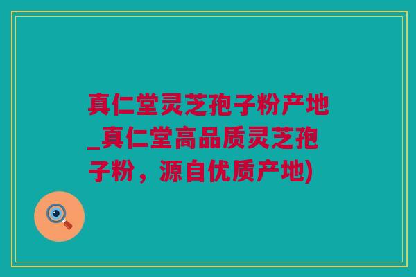 真仁堂灵芝孢子粉产地_真仁堂高品质灵芝孢子粉，源自优质产地)