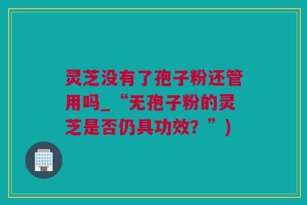 灵芝没有了孢子粉还管用吗_“无孢子粉的灵芝是否仍具功效？”)