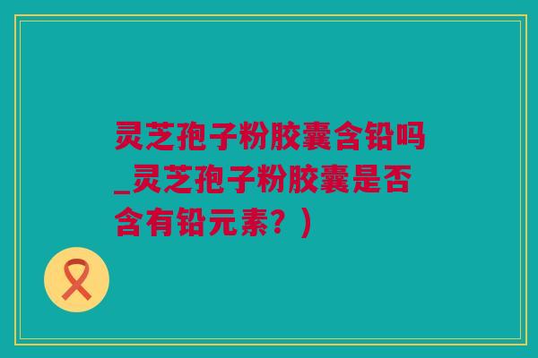 灵芝孢子粉胶囊含铅吗_灵芝孢子粉胶囊是否含有铅元素？)