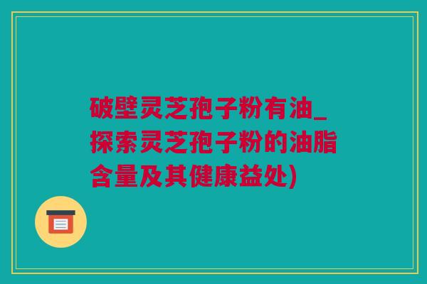 破壁灵芝孢子粉有油_探索灵芝孢子粉的油脂含量及其健康益处)