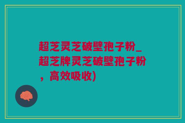 超芝灵芝破壁孢子粉_超芝牌灵芝破壁孢子粉，高效吸收)