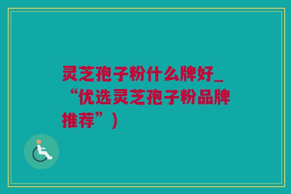 灵芝孢子粉什么牌好_“优选灵芝孢子粉品牌推荐”)