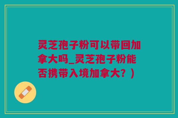 灵芝孢子粉可以带回加拿大吗_灵芝孢子粉能否携带入境加拿大？)