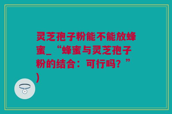 灵芝孢子粉能不能放蜂蜜_“蜂蜜与灵芝孢子粉的结合：可行吗？”)