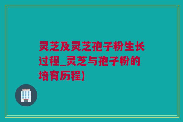 灵芝及灵芝孢子粉生长过程_灵芝与孢子粉的培育历程)