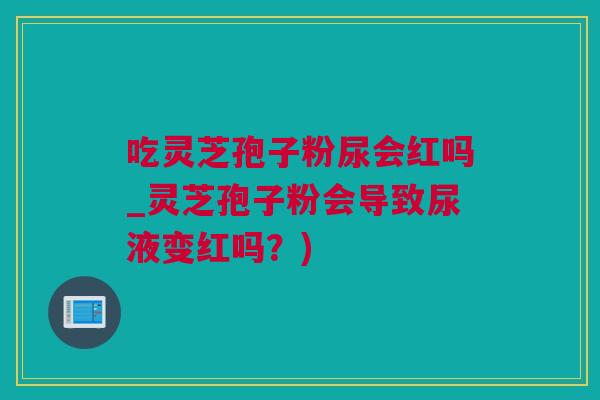吃灵芝孢子粉尿会红吗_灵芝孢子粉会导致尿液变红吗？)