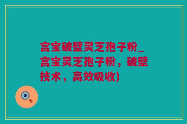 宫宝破壁灵芝孢子粉_宫宝灵芝孢子粉，破壁技术，高效吸收)