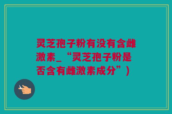 灵芝孢子粉有没有含雌激素_“灵芝孢子粉是否含有雌激素成分”)