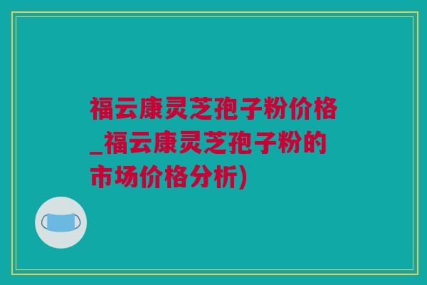 福云康灵芝孢子粉价格_福云康灵芝孢子粉的市场价格分析)