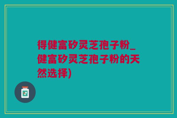 得健富矽灵芝孢子粉_健富矽灵芝孢子粉的天然选择)