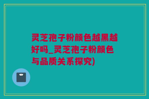灵芝孢子粉颜色越黑越好吗_灵芝孢子粉颜色与品质关系探究)