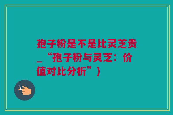 孢子粉是不是比灵芝贵_“孢子粉与灵芝：价值对比分析”)