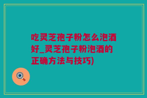 吃灵芝孢子粉怎么泡酒好_灵芝孢子粉泡酒的正确方法与技巧)