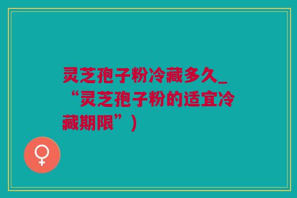 灵芝孢子粉冷藏多久_“灵芝孢子粉的适宜冷藏期限”) 灵芝孢子粉冷藏多久_“灵芝孢子粉的适宜冷藏期限”)