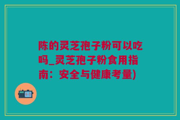 陈的灵芝孢子粉可以吃吗_灵芝孢子粉食用指南：安全与健康考量)