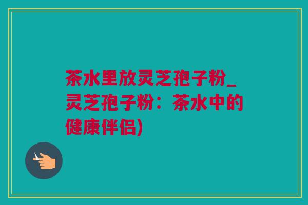 茶水里放灵芝孢子粉_灵芝孢子粉:茶水中的健康伴侣) 茶水里放灵芝孢子粉_灵芝孢子粉:茶水中的健康伴侣)
