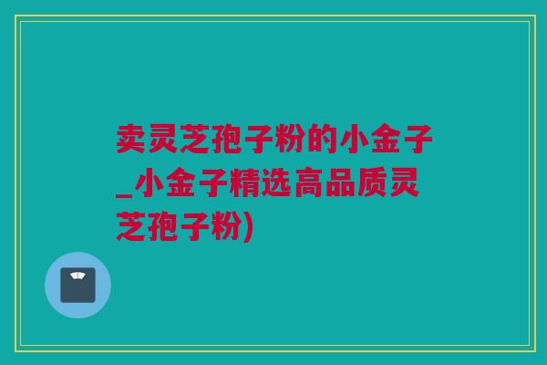 卖灵芝孢子粉的小金子_小金子精选高品质灵芝孢子粉)