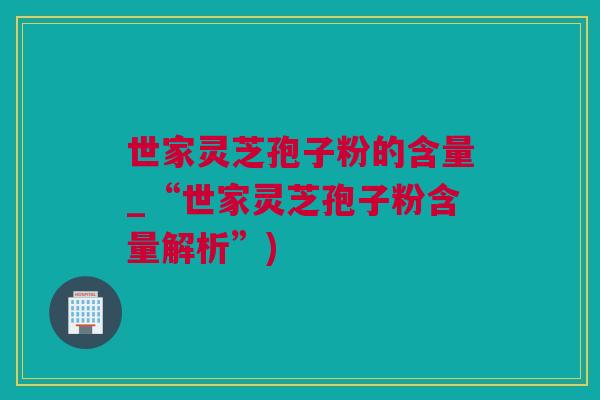 世家灵芝孢子粉的含量_“世家灵芝孢子粉含量解析”)