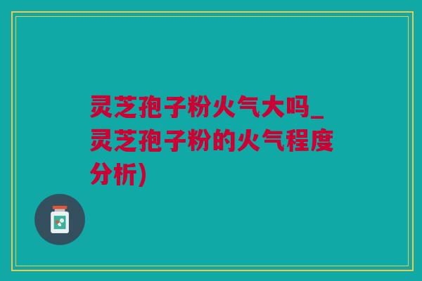 灵芝孢子粉火气大吗_灵芝孢子粉的火气程度分析)