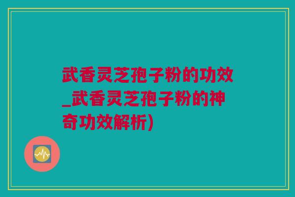 武香灵芝孢子粉的功效_武香灵芝孢子粉的神奇功效解析)