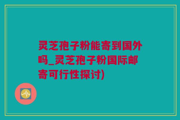 灵芝孢子粉能寄到国外吗_灵芝孢子粉国际邮寄可行性探讨)