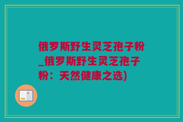 俄罗斯野生灵芝孢子粉_俄罗斯野生灵芝孢子粉：天然健康之选)