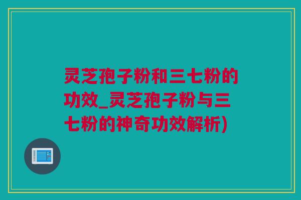 灵芝孢子粉和三七粉的功效_灵芝孢子粉与三七粉的神奇功效解析)