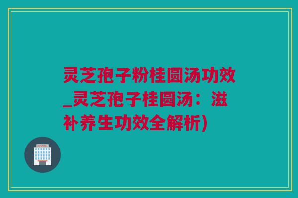 灵芝孢子粉桂圆汤功效_灵芝孢子桂圆汤：滋补养生功效全解析)