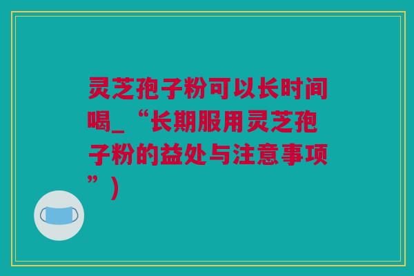 灵芝孢子粉可以长时间喝_“长期服用灵芝孢子粉的益处与注意事项”)