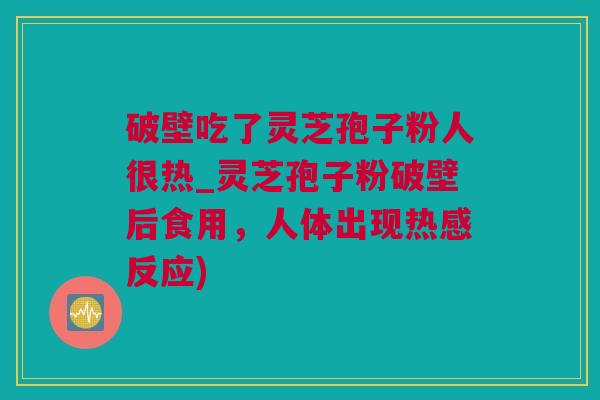 破壁吃了灵芝孢子粉人很热_灵芝孢子粉破壁后食用，人体出现热感反应)