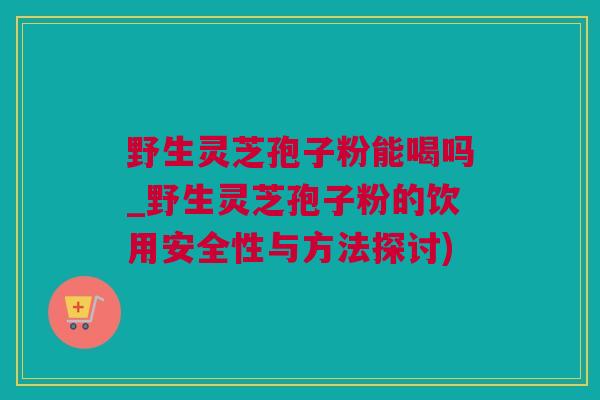 野生灵芝孢子粉能喝吗_野生灵芝孢子粉的饮用安全性与方法探讨)