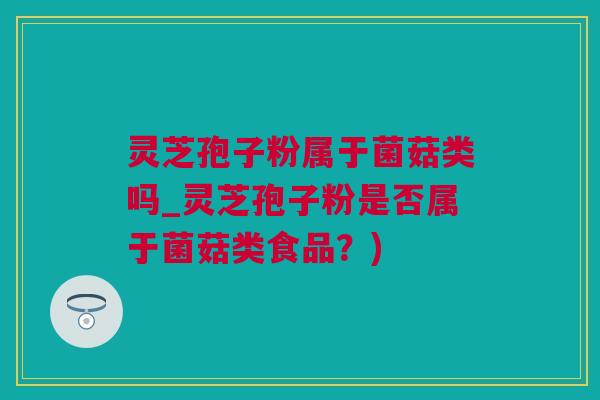 灵芝孢子粉属于菌菇类吗_灵芝孢子粉是否属于菌菇类食品？)