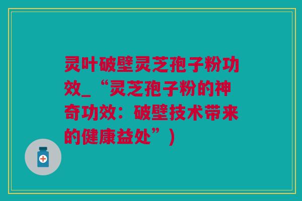 灵叶破壁灵芝孢子粉功效_“灵芝孢子粉的神奇功效：破壁技术带来的健康益处”)